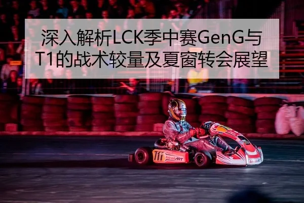 深入解析LCK季中赛GenG与T1的战术较量及夏窗转会展望 | leyu